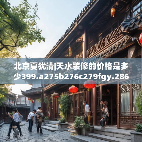 北京夏犹清|天水装修的价格是多少399.a275b276c279fgy.286uyk