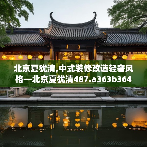 北京夏犹清,中式装修改造轻奢风格—北京夏犹清487.a363b364c367fgy.374jhhj
