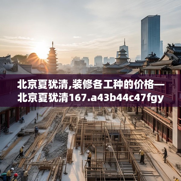 北京夏犹清,装修各工种的价格—北京夏犹清167.a43b44c47fgy.54fds