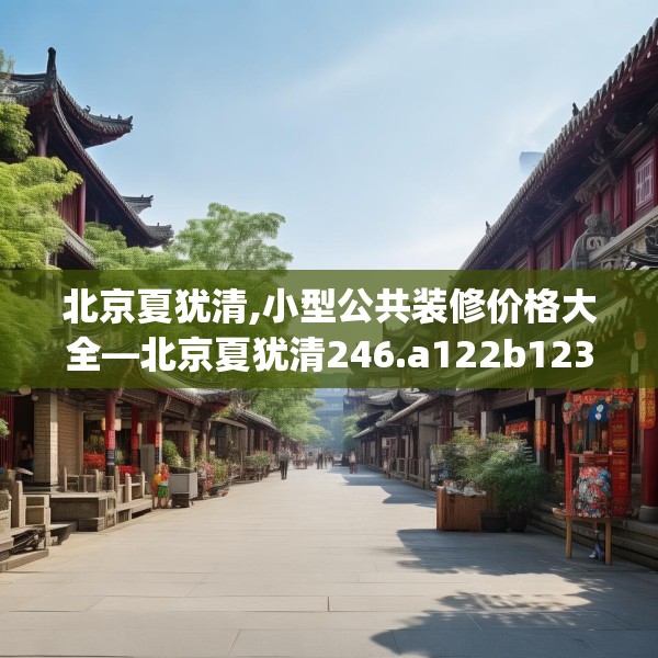 北京夏犹清,小型公共装修价格大全—北京夏犹清246.a122b123c126fgy.133lkjl