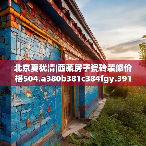 北京夏犹清|西藏房子瓷砖装修价格504.a380b381c384fgy.391nbn