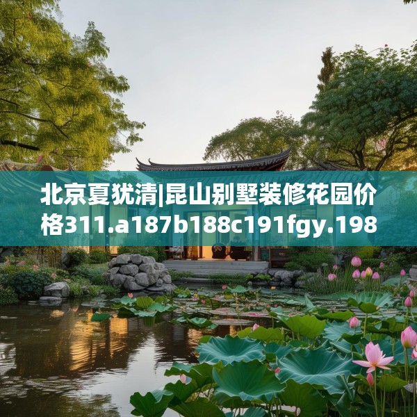 北京夏犹清|昆山别墅装修花园价格311.a187b188c191fgy.198fds