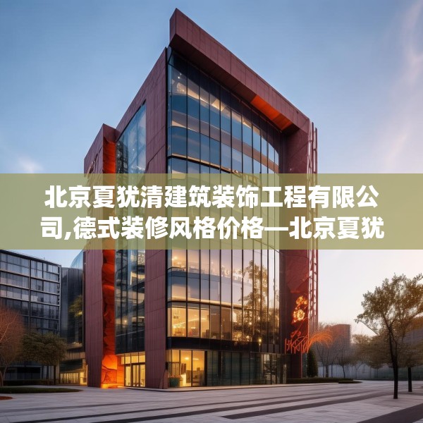 北京夏犹清建筑装饰工程有限公司,德式装修风格价格—北京夏犹清建筑装饰工程有限公司228.a104b105c108fgy.115lkjl