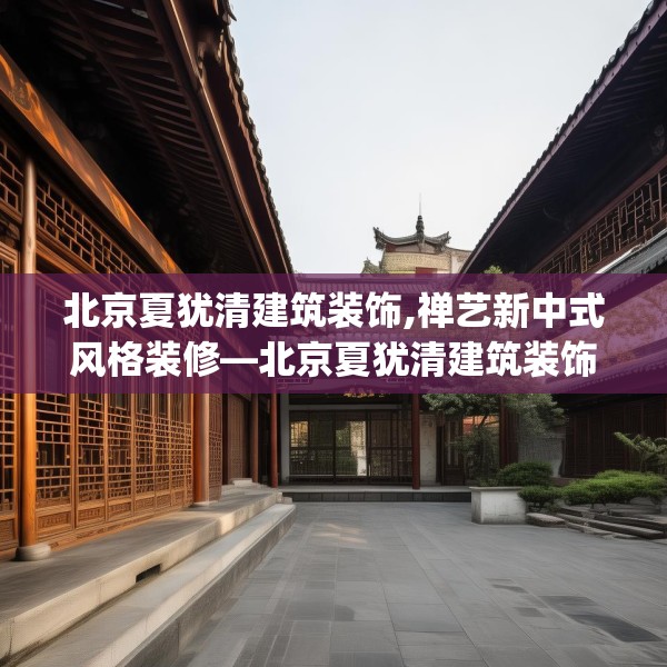 北京夏犹清建筑装饰,禅艺新中式风格装修—北京夏犹清建筑装饰322.a198b199c202fgy.209dewqe