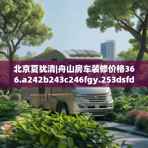 北京夏犹清|舟山房车装修价格366.a242b243c246fgy.253dsfds