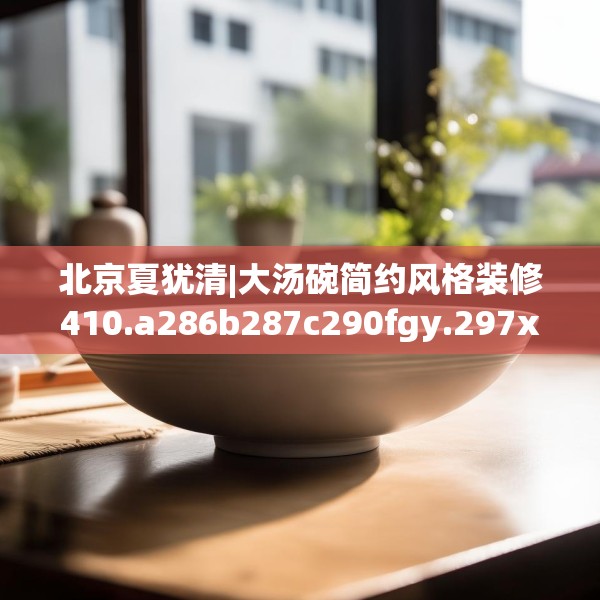 北京夏犹清|大汤碗简约风格装修410.a286b287c290fgy.297xczxv