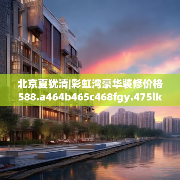 北京夏犹清|彩虹湾豪华装修价格588.a464b465c468fgy.475lkjl