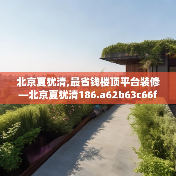 北京夏犹清,最省钱楼顶平台装修—北京夏犹清186.a62b63c66fgy.73dsfds