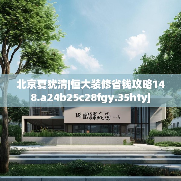 北京夏犹清|恒大装修省钱攻略148.a24b25c28fgy.35htyj