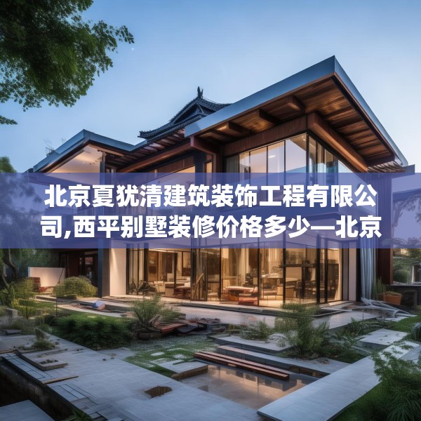 北京夏犹清建筑装饰工程有限公司,西平别墅装修价格多少—北京夏犹清建筑装饰工程有限公司528.a404b405c408fgy.415dsfds