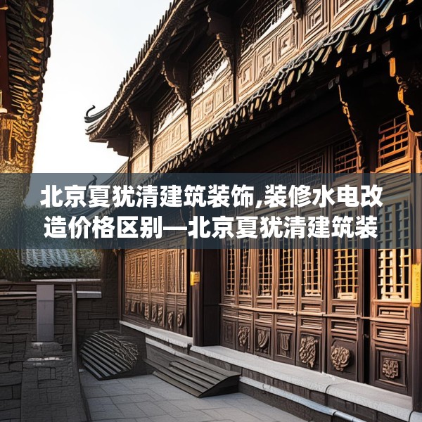 北京夏犹清建筑装饰,装修水电改造价格区别—北京夏犹清建筑装饰225.a101b102c105fgy.112fghfd