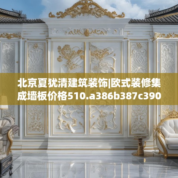 北京夏犹清建筑装饰|欧式装修集成墙板价格510.a386b387c390fgy.397dsfds