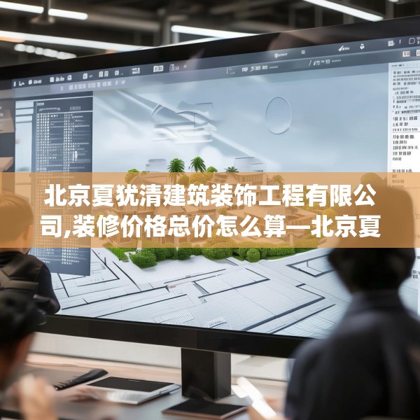 北京夏犹清建筑装饰工程有限公司,装修价格总价怎么算—北京夏犹清建筑装饰工程有限公司606.a482b483c486fgy.493lkjl