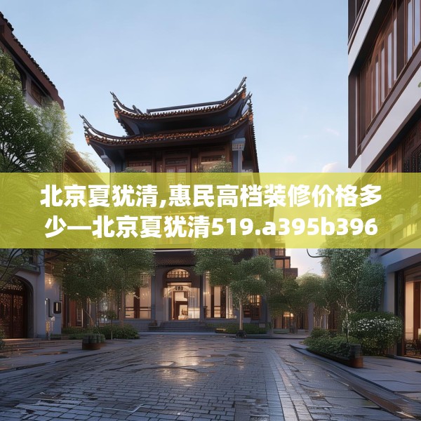 北京夏犹清,惠民高档装修价格多少—北京夏犹清519.a395b396c399fgy.406fhsg