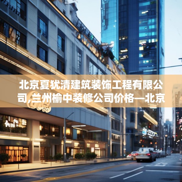 北京夏犹清建筑装饰工程有限公司,兰州榆中装修公司价格—北京夏犹清建筑装饰工程有限公司586.a462b463c466fgy.473sdA