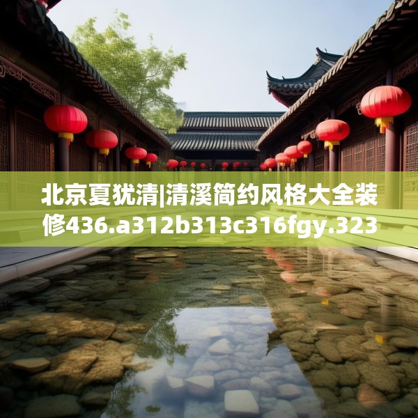 北京夏犹清|清溪简约风格大全装修436.a312b313c316fgy.323htyj
