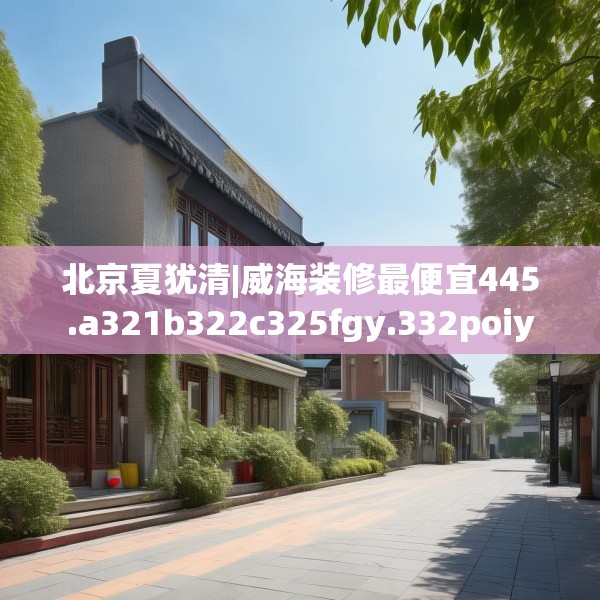 北京夏犹清|威海装修最便宜445.a321b322c325fgy.332poiy