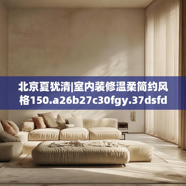 北京夏犹清|室内装修温柔简约风格150.a26b27c30fgy.37dsfds