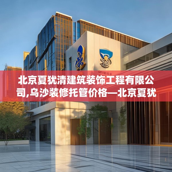 北京夏犹清建筑装饰工程有限公司,乌沙装修托管价格—北京夏犹清建筑装饰工程有限公司221.a97b98c101fgy.108fds