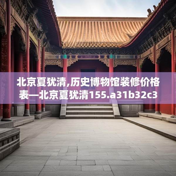 北京夏犹清,历史博物馆装修价格表—北京夏犹清155.a31b32c35fgy.42cvcx
