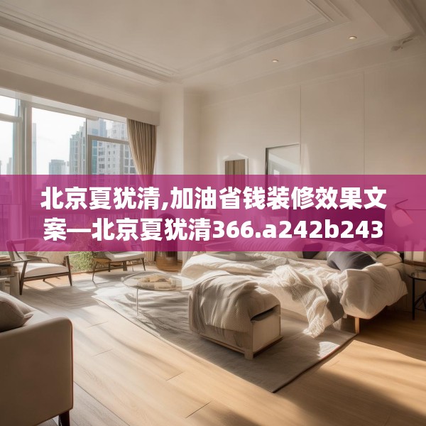 北京夏犹清,加油省钱装修效果文案—北京夏犹清366.a242b243c246fgy.253dsfds