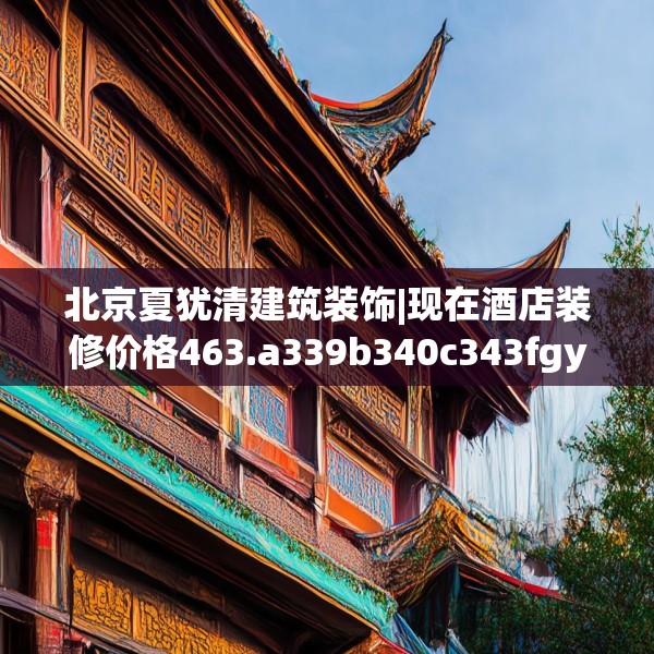 北京夏犹清建筑装饰|现在酒店装修价格463.a339b340c343fgy.350poiy