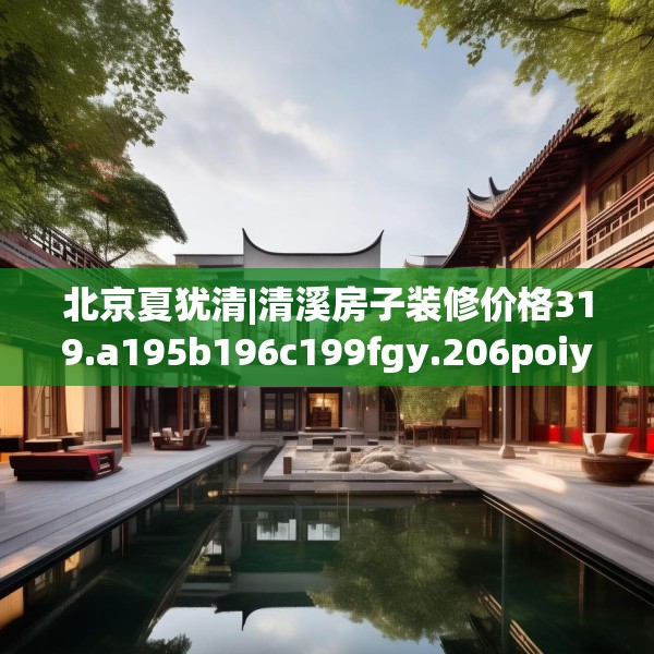 北京夏犹清|清溪房子装修价格319.a195b196c199fgy.206poiy