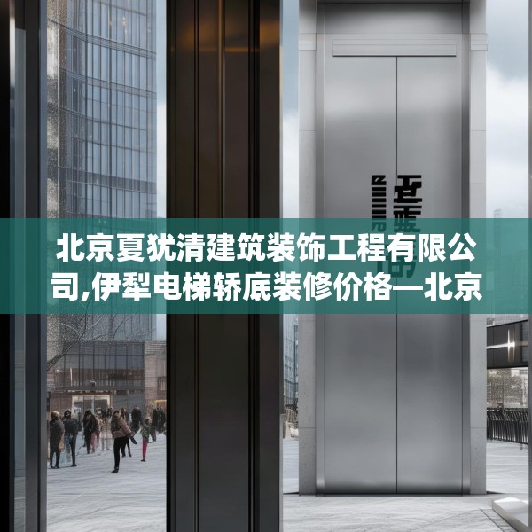 北京夏犹清建筑装饰工程有限公司,伊犁电梯轿底装修价格—北京夏犹清建筑装饰工程有限公司582.a458b459c462fgy.469dsfds