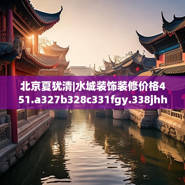 北京夏犹清|水城装饰装修价格451.a327b328c331fgy.338jhhj