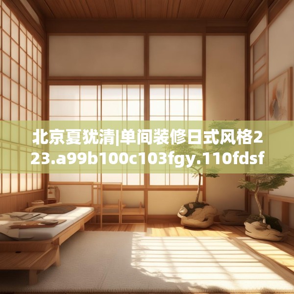 北京夏犹清|单间装修日式风格223.a99b100c103fgy.110fdsfds
