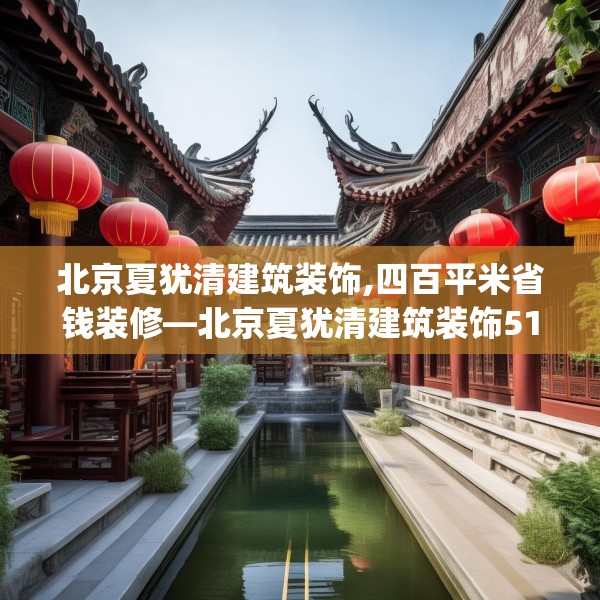 北京夏犹清建筑装饰,四百平米省钱装修—北京夏犹清建筑装饰516.a392b393c396fgy.403lkjl