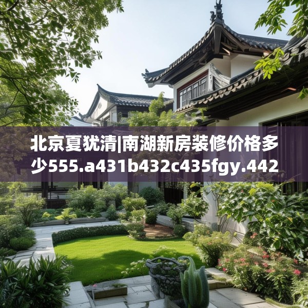 北京夏犹清|南湖新房装修价格多少555.a431b432c435fgy.442fhsg