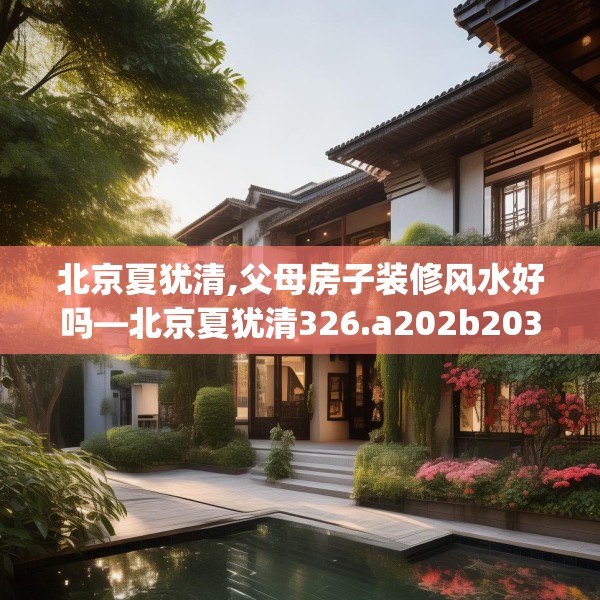 北京夏犹清,父母房子装修风水好吗—北京夏犹清326.a202b203c206fgy.21376673