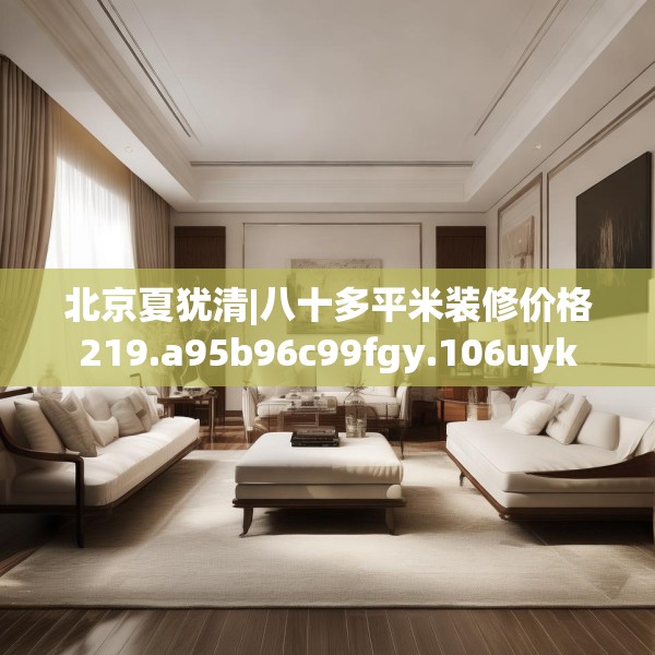 北京夏犹清|八十多平米装修价格219.a95b96c99fgy.106uyk