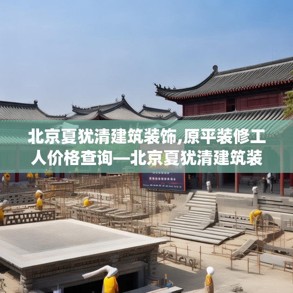 北京夏犹清建筑装饰,原平装修工人价格查询—北京夏犹清建筑装饰362.a238b239c242fgy.24976671