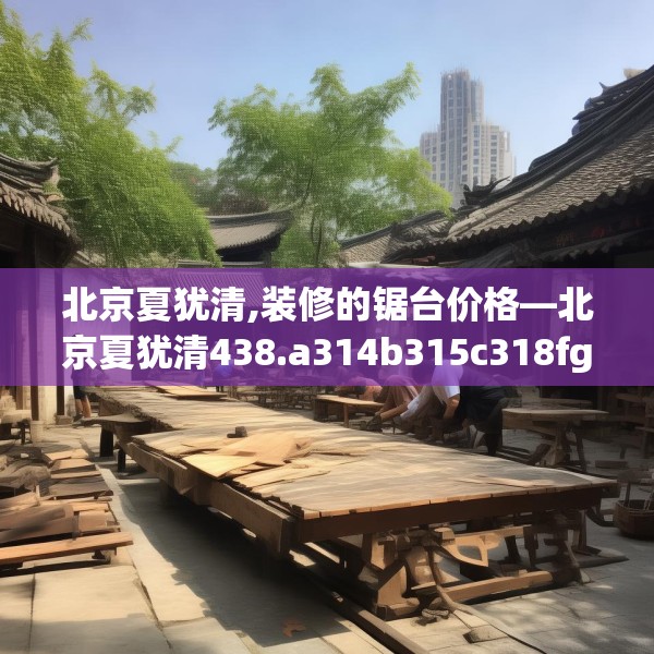 北京夏犹清,装修的锯台价格—北京夏犹清438.a314b315c318fgy.325dsfds