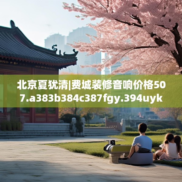 北京夏犹清|费城装修音响价格507.a383b384c387fgy.394uyk