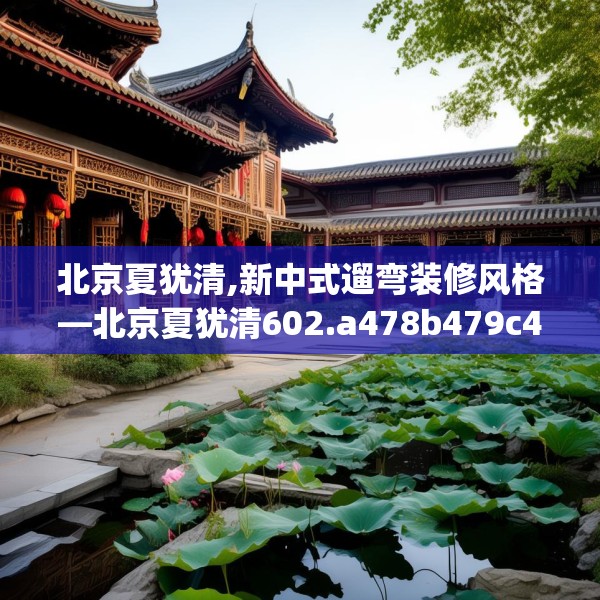 北京夏犹清,新中式遛弯装修风格—北京夏犹清602.a478b479c482fgy.489wew