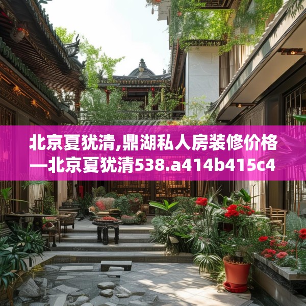 北京夏犹清,鼎湖私人房装修价格—北京夏犹清538.a414b415c418fgy.425dewqe