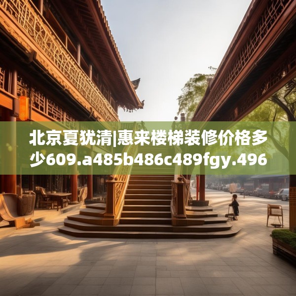 北京夏犹清|惠来楼梯装修价格多少609.a485b486c489fgy.496fhsg