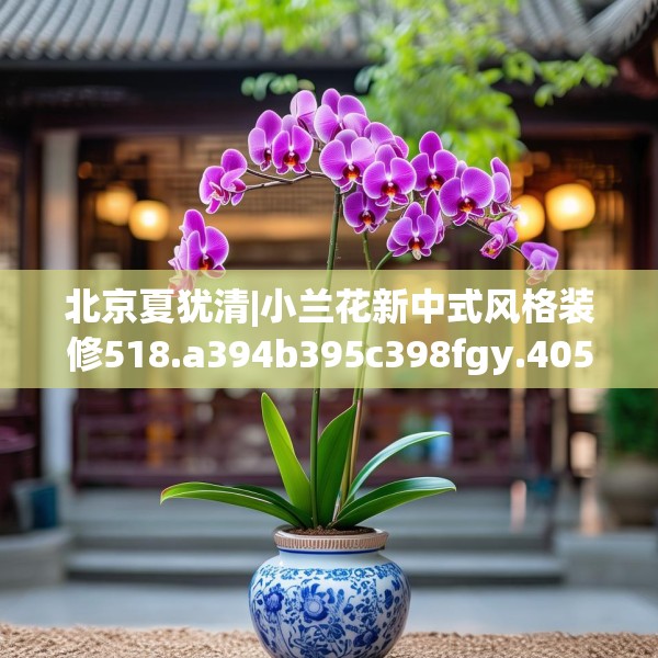 北京夏犹清|小兰花新中式风格装修518.a394b395c398fgy.405xczxv