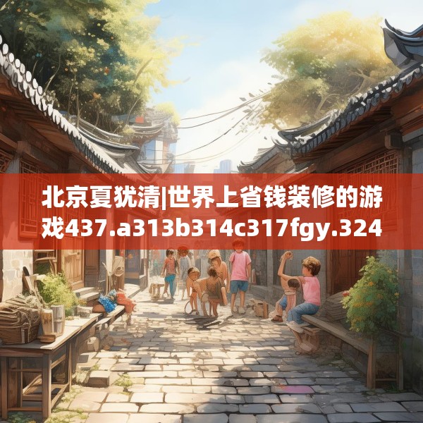 北京夏犹清|世界上省钱装修的游戏437.a313b314c317fgy.324fds