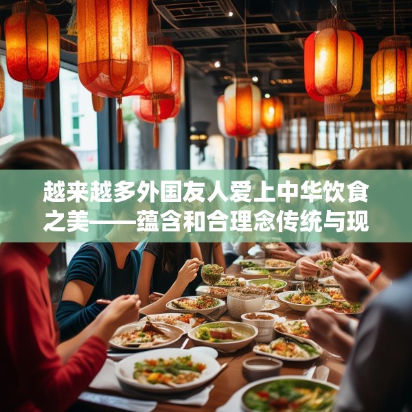 越来越多外国友人爱上中华饮食之美——蕴含和合理念传统与现代交融