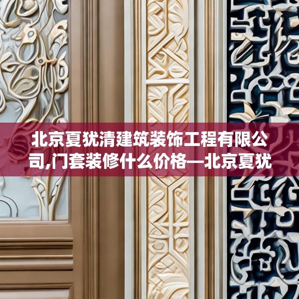 北京夏犹清建筑装饰工程有限公司,门套装修什么价格—北京夏犹清建筑装饰工程有限公司438.a314b315c318fgy.325dsfds