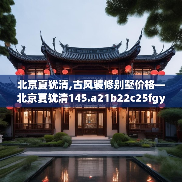 北京夏犹清,古风装修别墅价格—北京夏犹清145.a21b22c25fgy.32jhhj