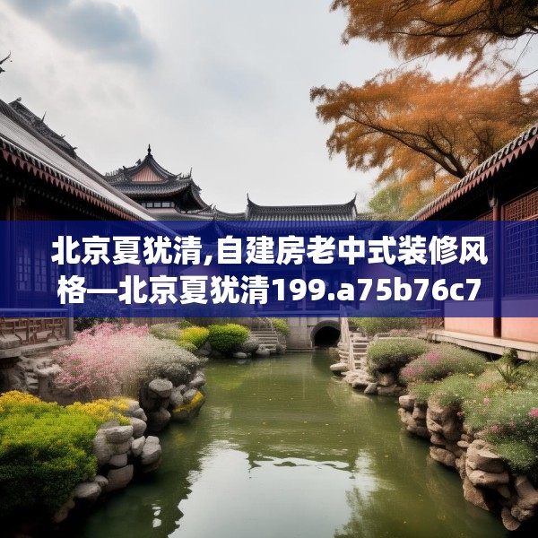 北京夏犹清,自建房老中式装修风格—北京夏犹清199.a75b76c79fgy.86jhhj