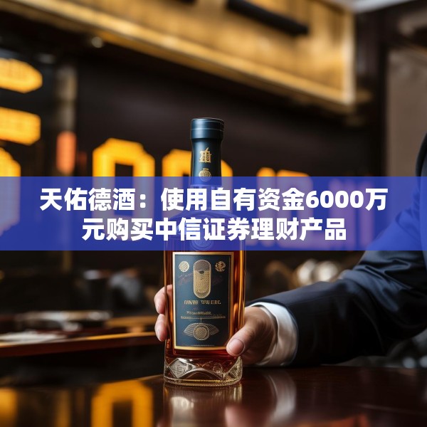 天佑德酒：使用自有资金6000万元购买中信证券理财产品