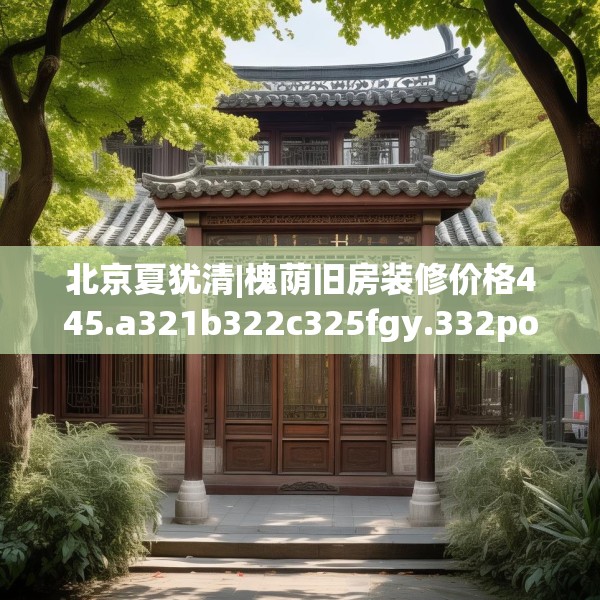 北京夏犹清|槐荫旧房装修价格445.a321b322c325fgy.332poiy