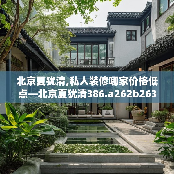 北京夏犹清,私人装修哪家价格低点—北京夏犹清386.a262b263c266fgy.273wew