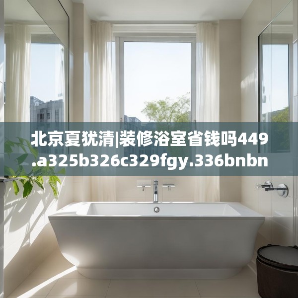 北京夏犹清|装修浴室省钱吗449.a325b326c329fgy.336bnbn